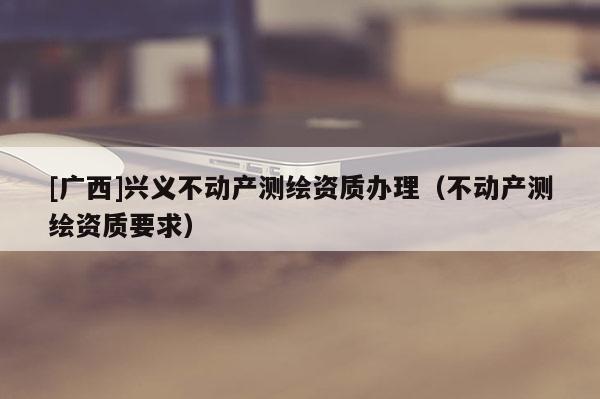 [广西]兴义不动产测绘资质办理（不动产测绘资质要求）