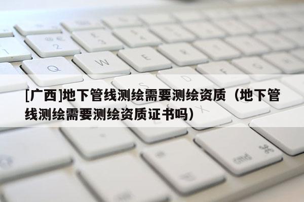 [广西]地下管线测绘需要测绘资质（地下管线测绘需要测绘资质证书吗）