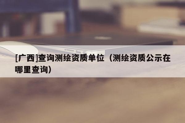 [广西]查询测绘资质单位（测绘资质公示在哪里查询）