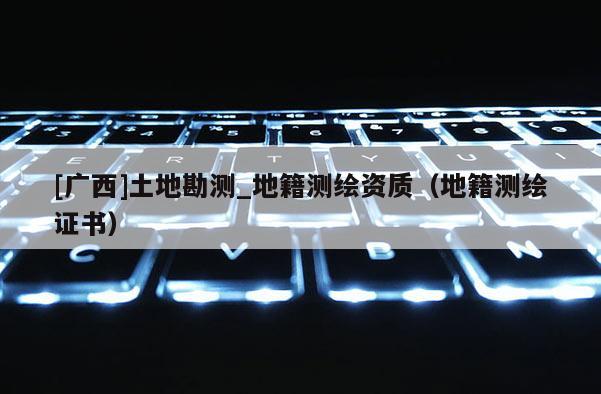 [广西]土地勘测_地籍测绘资质（地籍测绘证书）