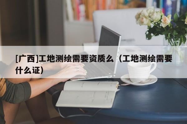 [广西]工地测绘需要资质么（工地测绘需要什么证）