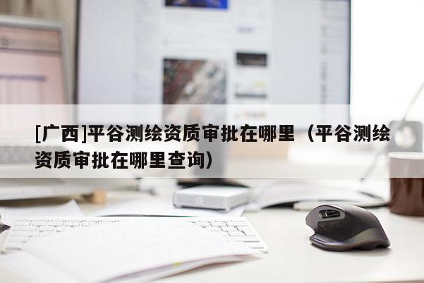 [广西]平谷测绘资质审批在哪里（平谷测绘资质审批在哪里查询）