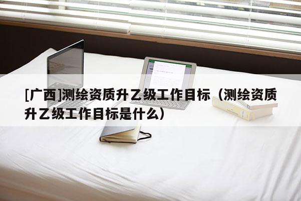 [广西]测绘资质升乙级工作目标（测绘资质升乙级工作目标是什么）