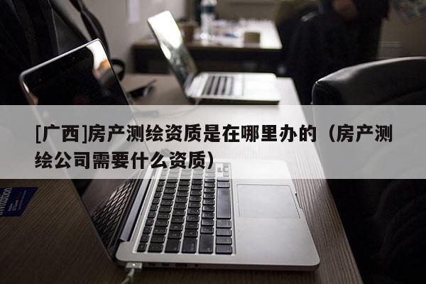 [广西]房产测绘资质是在哪里办的（房产测绘公司需要什么资质）