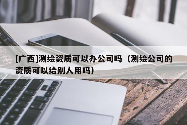 [广西]测绘资质可以办公司吗（测绘公司的资质可以给别人用吗）