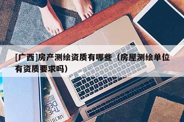 [广西]房产测绘资质有哪些（房屋测绘单位有资质要求吗）