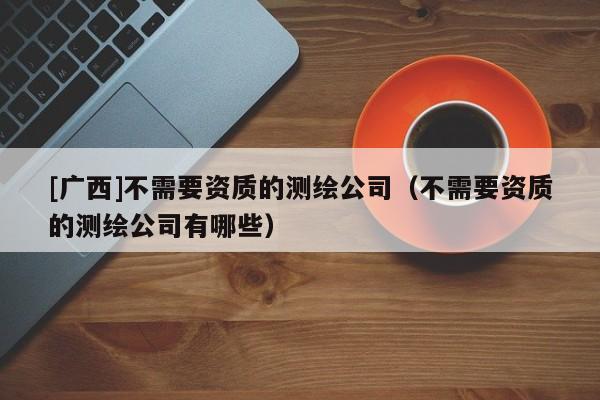 [广西]不需要资质的测绘公司（不需要资质的测绘公司有哪些）