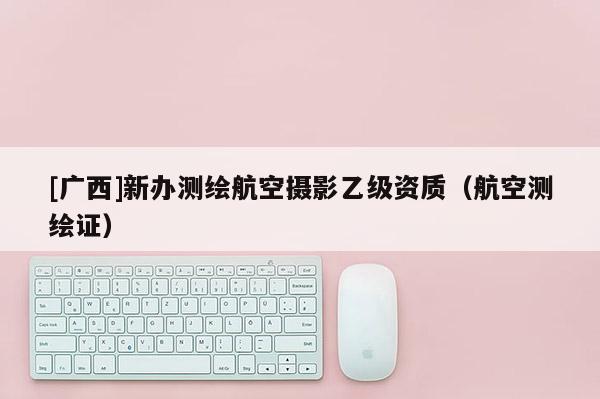 [广西]新办测绘航空摄影乙级资质（航空测绘证）