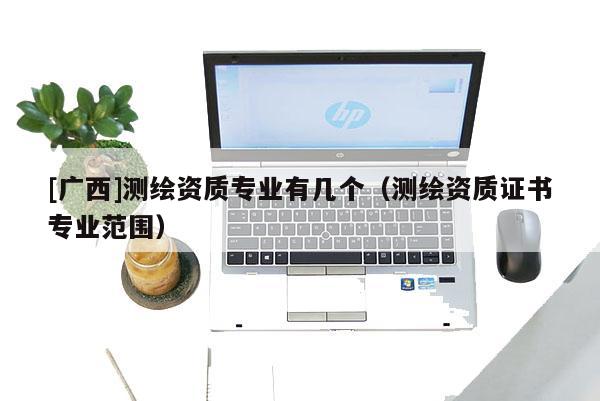 [广西]测绘资质专业有几个（测绘资质证书专业范围）