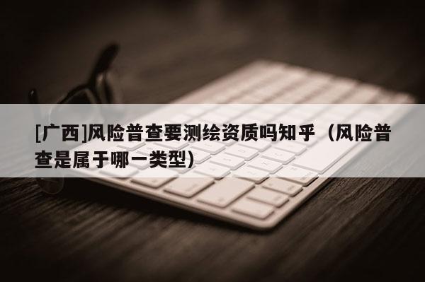 [广西]风险普查要测绘资质吗知乎（风险普查是属于哪一类型）