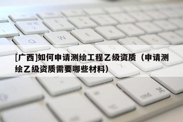 [广西]如何申请测绘工程乙级资质（申请测绘乙级资质需要哪些材料）