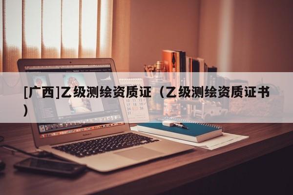 [广西]乙级测绘资质证（乙级测绘资质证书）