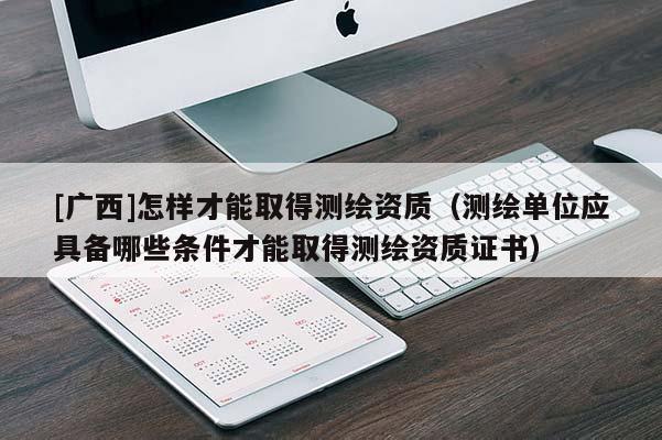 [广西]怎样才能取得测绘资质（测绘单位应具备哪些条件才能取得测绘资质证书）
