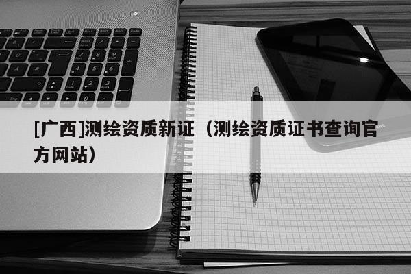 [广西]测绘资质新证（测绘资质证书查询官方网站）