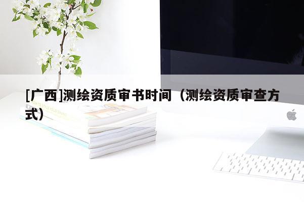 [广西]测绘资质审书时间（测绘资质审查方式）