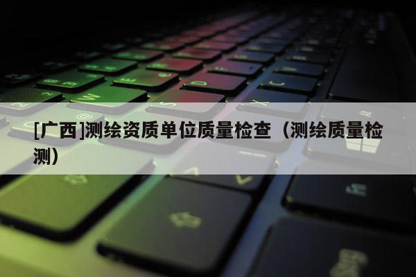 [广西]测绘资质单位质量检查（测绘质量检测）