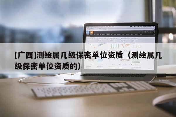 [广西]测绘属几级保密单位资质（测绘属几级保密单位资质的）