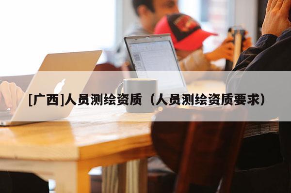 [广西]人员测绘资质（人员测绘资质要求）