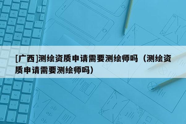 [广西]测绘资质申请需要测绘师吗（测绘资质申请需要测绘师吗）