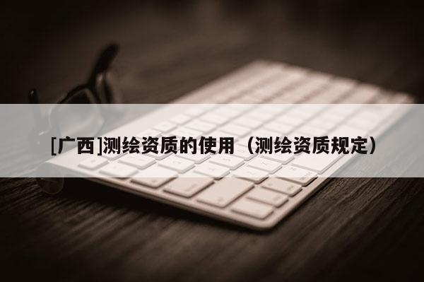 [广西]测绘资质的使用（测绘资质规定）