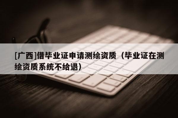 [广西]借毕业证申请测绘资质（毕业证在测绘资质系统不给退）