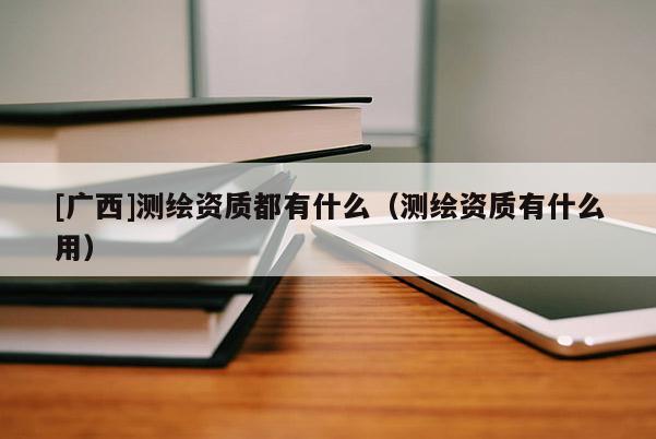 [广西]测绘资质都有什么（测绘资质有什么用）