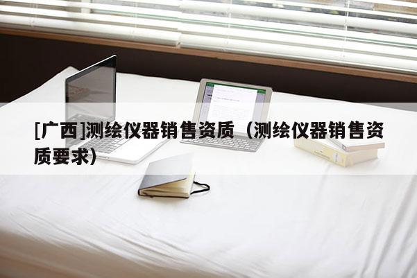 [广西]测绘仪器销售资质（测绘仪器销售资质要求）