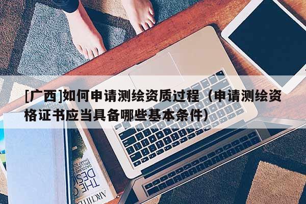 [广西]如何申请测绘资质过程（申请测绘资格证书应当具备哪些基本条件）