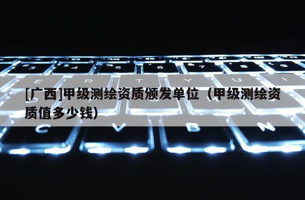 [广西]甲级测绘资质颁发单位（甲级测绘资质值多少钱）