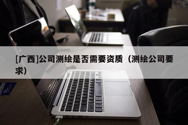 [广西]公司测绘是否需要资质（测绘公司要求）