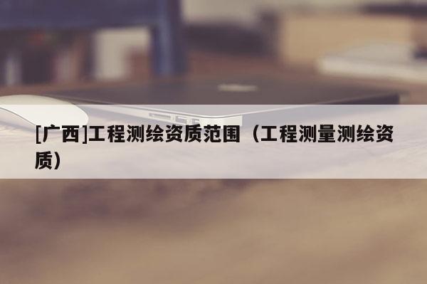 [广西]工程测绘资质范围（工程测量测绘资质）