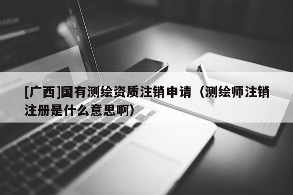 [广西]国有测绘资质注销申请（测绘师注销注册是什么意思啊）