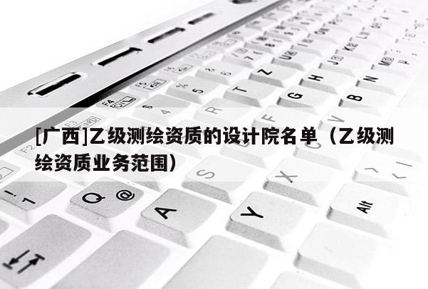 [广西]乙级测绘资质的设计院名单（乙级测绘资质业务范围）