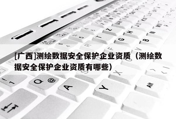 [广西]测绘数据安全保护企业资质（测绘数据安全保护企业资质有哪些）