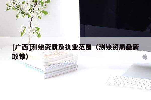 [广西]测绘资质及执业范围（测绘资质最新政策）