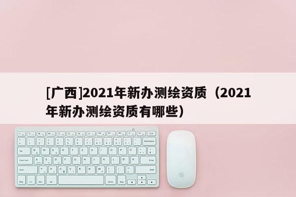 [广西]2021年新办测绘资质（2021年新办测绘资质有哪些）