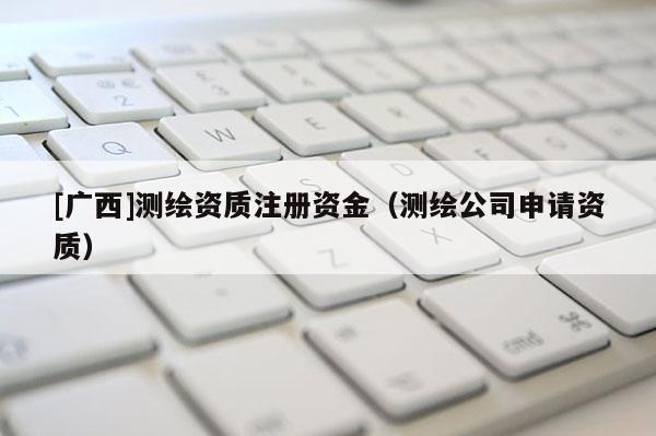 [广西]测绘资质注册资金（测绘公司申请资质）