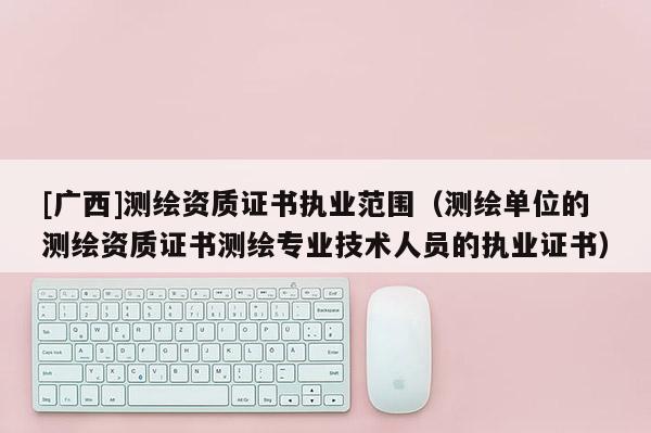 [广西]测绘资质证书执业范围（测绘单位的测绘资质证书测绘专业技术人员的执业证书）