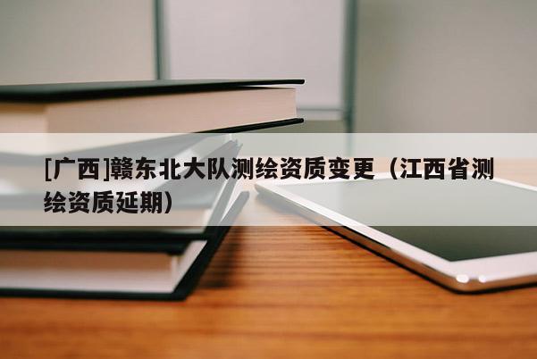 [广西]赣东北大队测绘资质变更（江西省测绘资质延期）