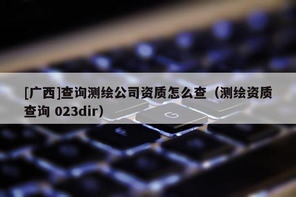 [广西]查询测绘公司资质怎么查（测绘资质查询 023dir）