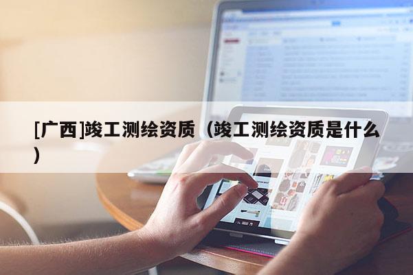 [广西]竣工测绘资质（竣工测绘资质是什么）