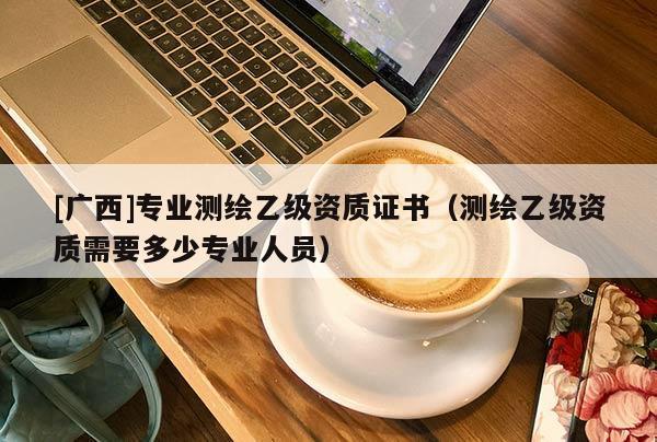 [广西]专业测绘乙级资质证书（测绘乙级资质需要多少专业人员）