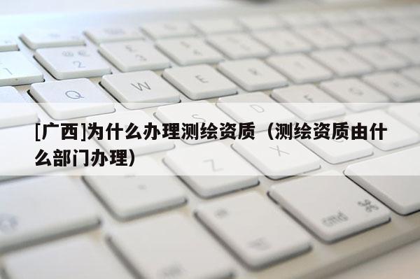 [广西]为什么办理测绘资质（测绘资质由什么部门办理）