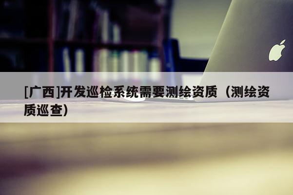 [广西]开发巡检系统需要测绘资质（测绘资质巡查）