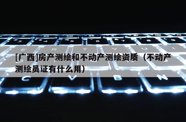 [广西]房产测绘和不动产测绘资质（不动产测绘员证有什么用）