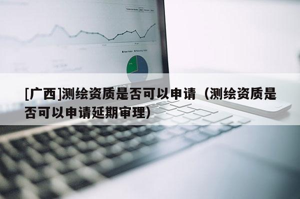 [广西]测绘资质是否可以申请（测绘资质是否可以申请延期审理）