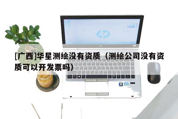 [广西]华星测绘没有资质（测绘公司没有资质可以开发票吗）