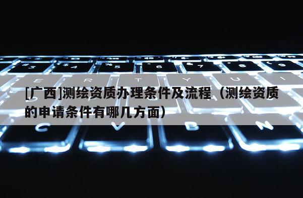 [广西]测绘资质办理条件及流程（测绘资质的申请条件有哪几方面）