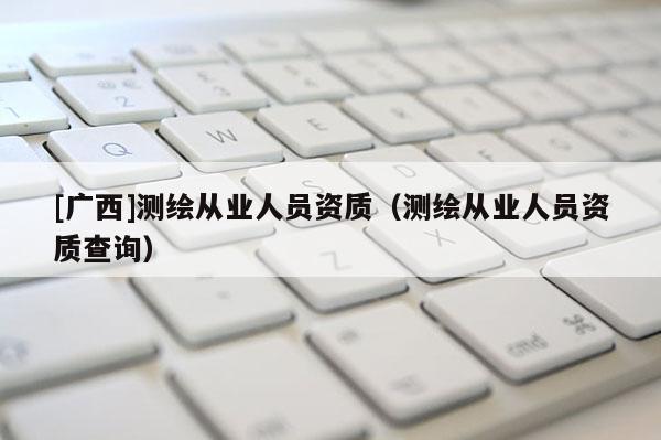 [广西]测绘从业人员资质（测绘从业人员资质查询）