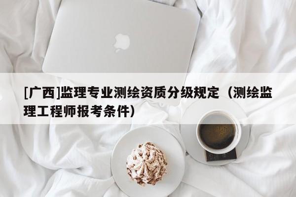 [广西]监理专业测绘资质分级规定（测绘监理工程师报考条件）